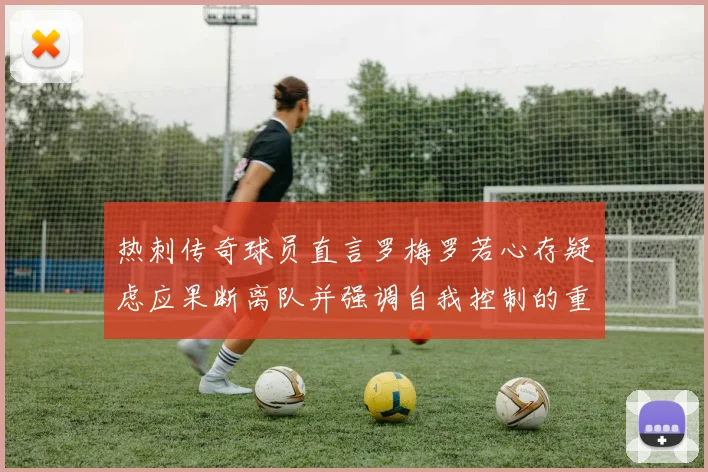 热刺传奇球员直言罗梅罗若心存疑虑应果断离队并强调自我控制的重要性