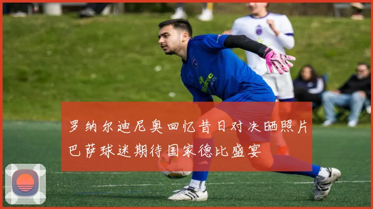 罗纳尔迪尼奥回忆昔日对决晒照片巴萨球迷期待国家德比盛宴