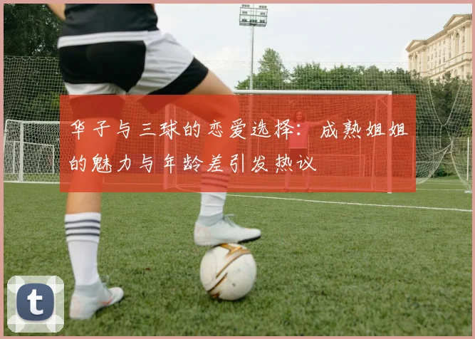 华子与三球的恋爱选择：成熟姐姐的魅力与年龄差引发热议