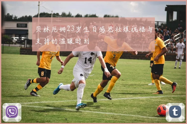 贝林厄姆23岁生日感恩社媒祝福与支持的温暖时刻