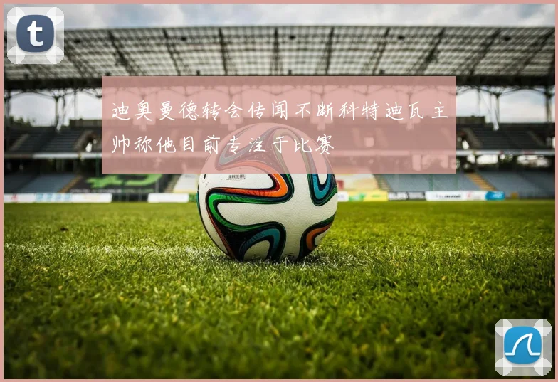 迪奥曼德转会传闻不断科特迪瓦主帅称他目前专注于比赛