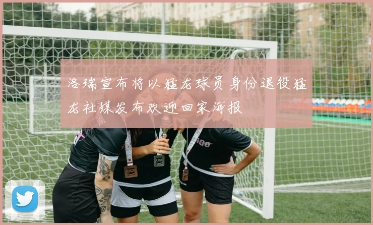 洛瑞宣布将以猛龙球员身份退役猛龙社媒发布欢迎回家海报