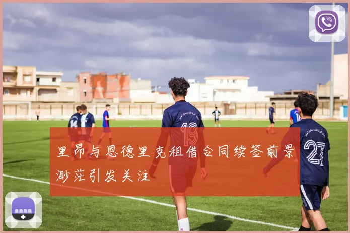 里昂与恩德里克租借合同续签前景渺茫引发关注
