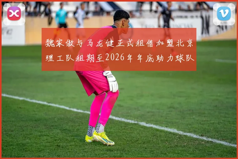 魏家傲与马龙健正式租借加盟北京理工队租期至2026年年底助力球队发展
