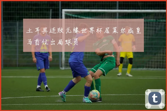 土耳其连败无缘世界杯居莱尔成皇马首位出局球员