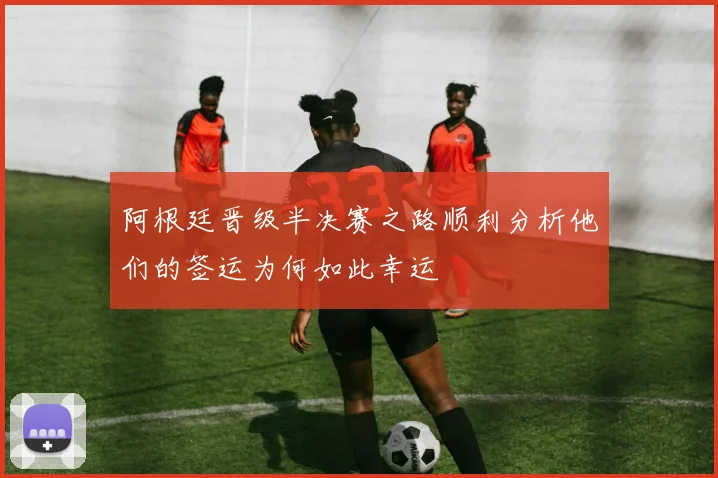 阿根廷晋级半决赛之路顺利分析他们的签运为何如此幸运