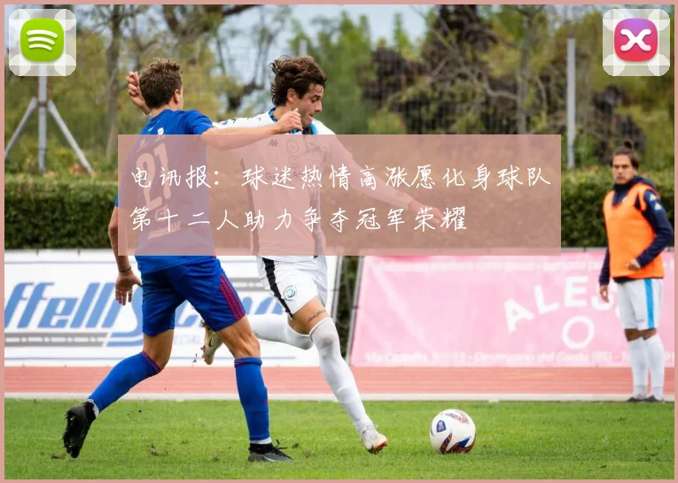 电讯报：球迷热情高涨愿化身球队第十二人助力争夺冠军荣耀
