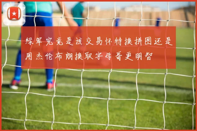 绿军究竟是该交易怀特换拼图还是用杰伦布朗换取字母哥更明智