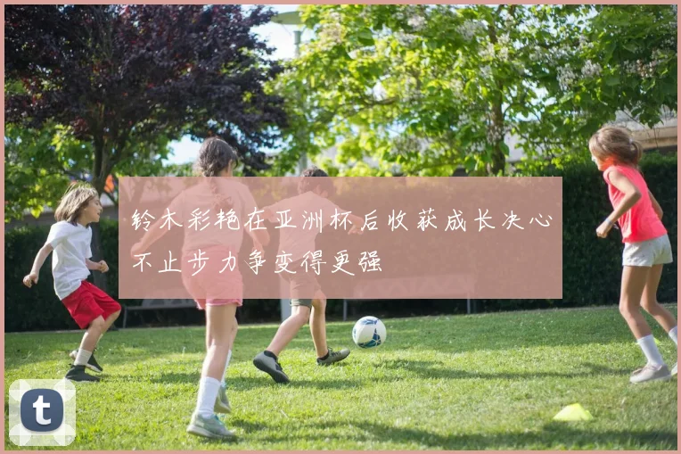 铃木彩艳在亚洲杯后收获成长决心不止步力争变得更强
