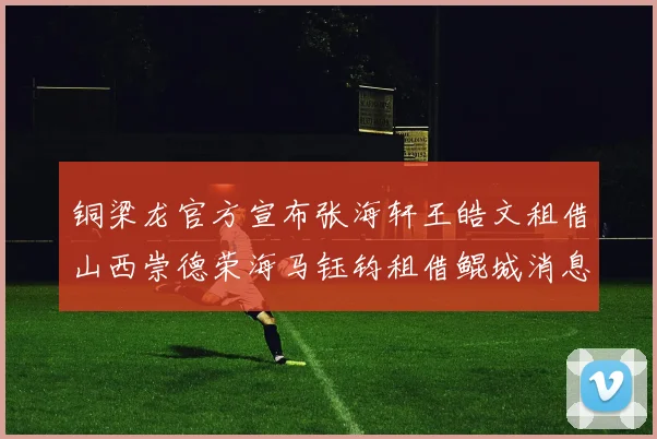 铜梁龙官方宣布张海轩王皓文租借山西崇德荣海马钰钧租借鲲城消息