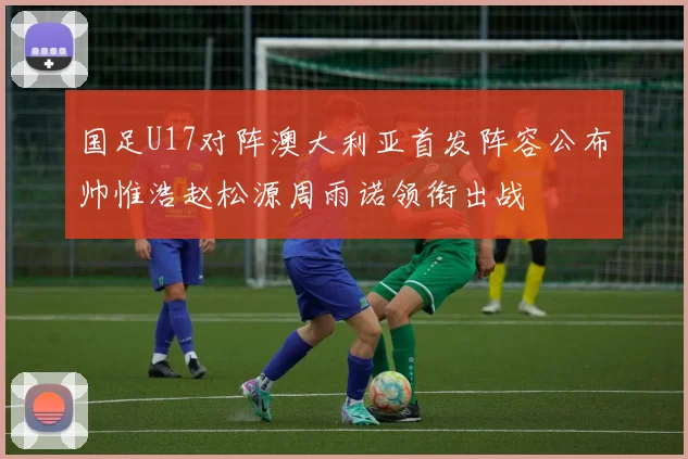 国足U17对阵澳大利亚首发阵容公布帅惟浩赵松源周雨诺领衔出战