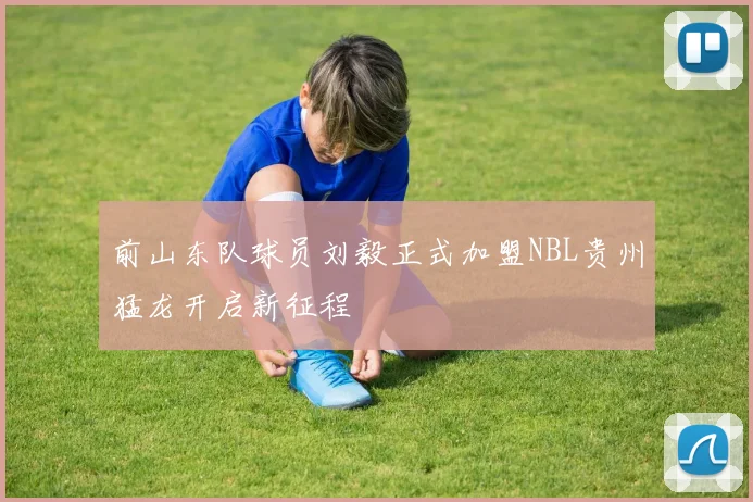 前山东队球员刘毅正式加盟NBL贵州猛龙开启新征程